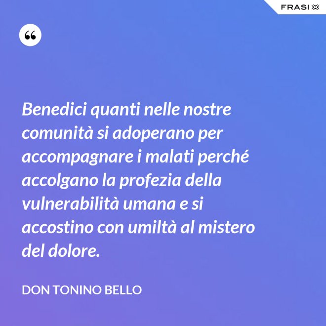 Benedici quanti nelle nostre comunità si adoperano per accompagnare i malati perché accolgano la profezia della vulnerabilità umana e si accostino con umiltà al mistero del dolore. - Don Tonino Bello