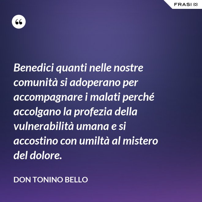 Benedici quanti nelle nostre comunità si adoperano per accompagnare i malati perché accolgano la profezia della vulnerabilità umana e si accostino con umiltà al mistero del dolore. - Don Tonino Bello