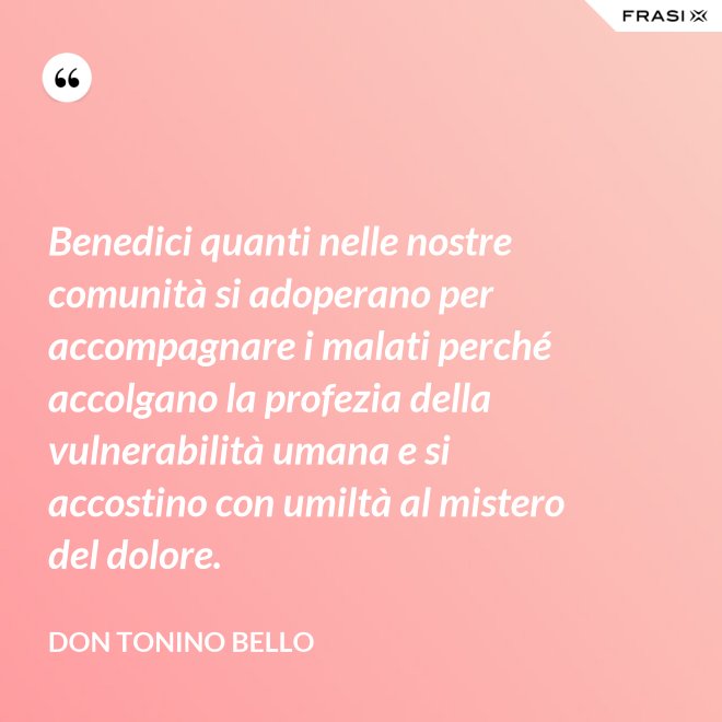 Benedici quanti nelle nostre comunità si adoperano per accompagnare i malati perché accolgano la profezia della vulnerabilità umana e si accostino con umiltà al mistero del dolore. - Don Tonino Bello