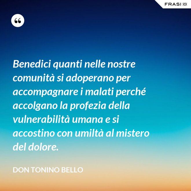 Benedici quanti nelle nostre comunità si adoperano per accompagnare i malati perché accolgano la profezia della vulnerabilità umana e si accostino con umiltà al mistero del dolore. - Don Tonino Bello