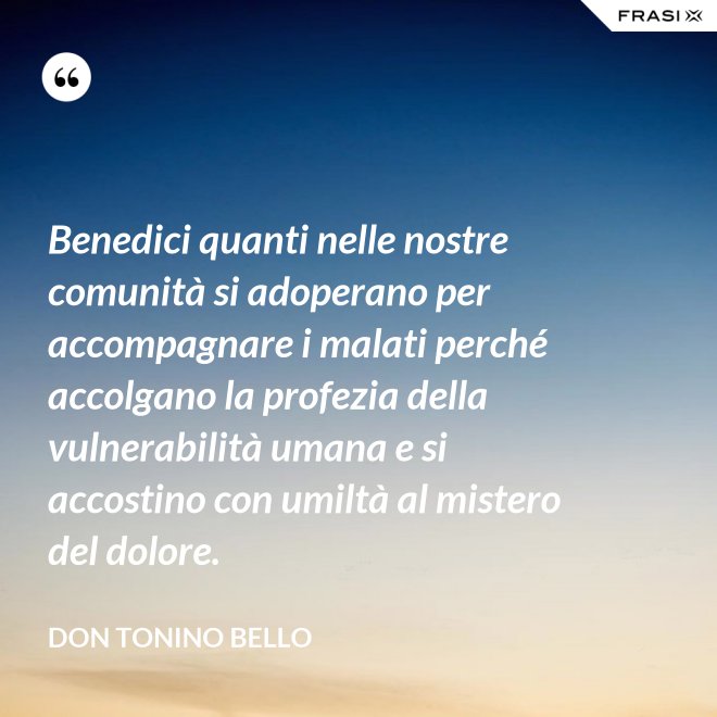 Benedici quanti nelle nostre comunità si adoperano per accompagnare i malati perché accolgano la profezia della vulnerabilità umana e si accostino con umiltà al mistero del dolore. - Don Tonino Bello