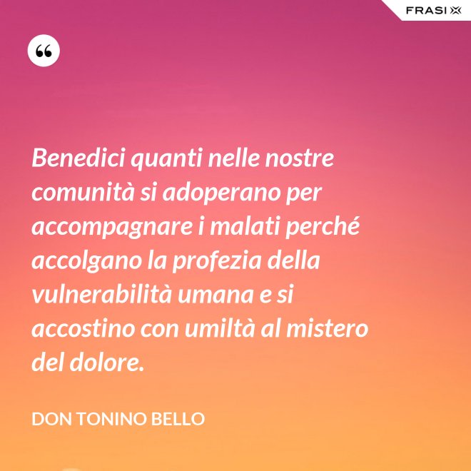 Benedici quanti nelle nostre comunità si adoperano per accompagnare i malati perché accolgano la profezia della vulnerabilità umana e si accostino con umiltà al mistero del dolore. - Don Tonino Bello