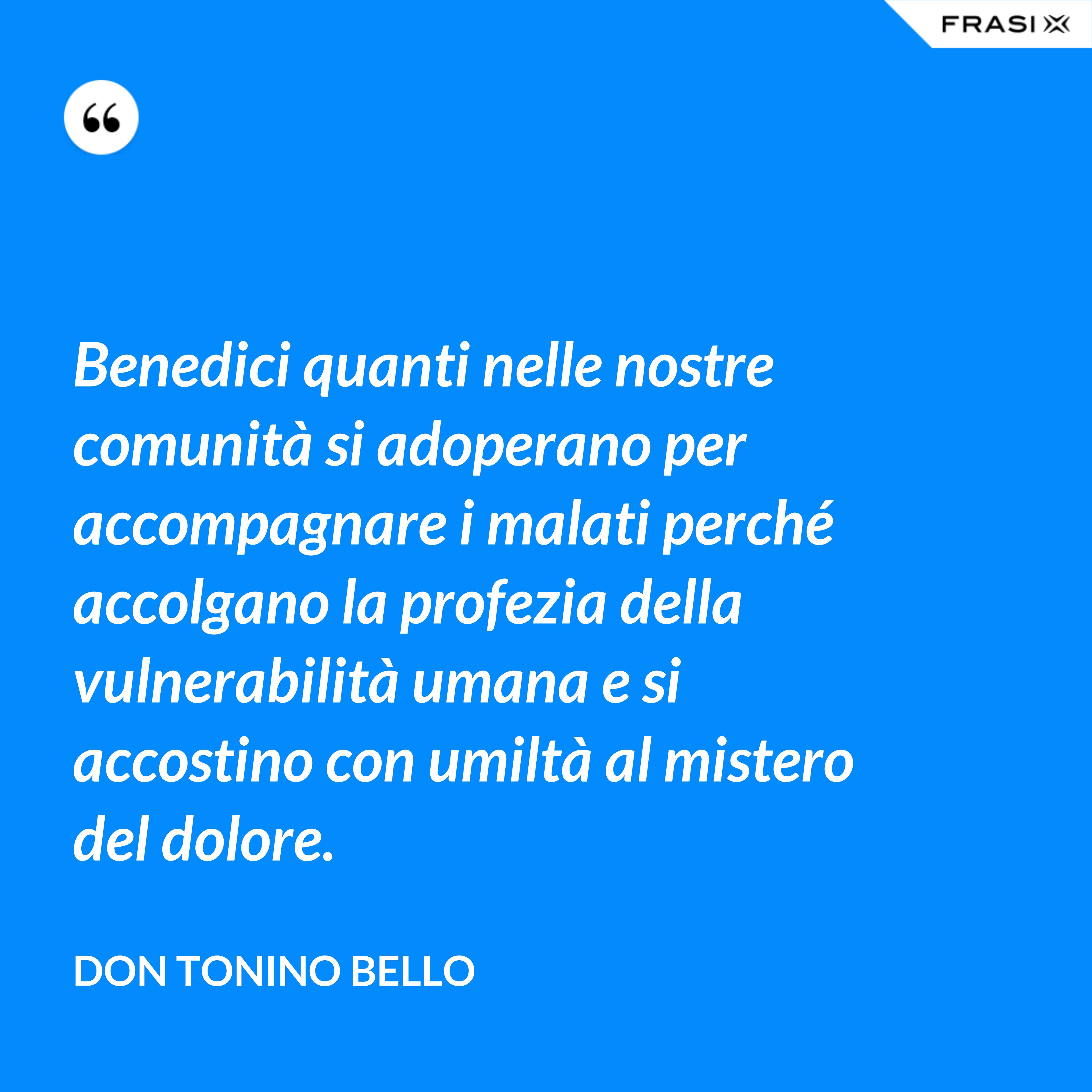 Benedici quanti nelle nostre comunità si adoperano per accompagnare i malati perché accolgano la profezia della vulnerabilità umana e si accostino con umiltà al mistero del dolore. - Don Tonino Bello