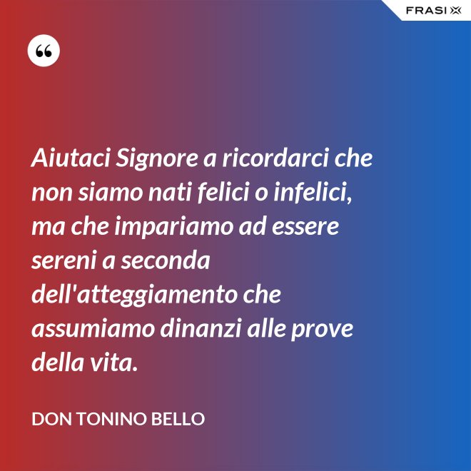 Aiutaci Signore a ricordarci che non siamo nati felici o infelici, ma che impariamo ad essere sereni a seconda dell'atteggiamento che assumiamo dinanzi alle prove della vita. - Don Tonino Bello