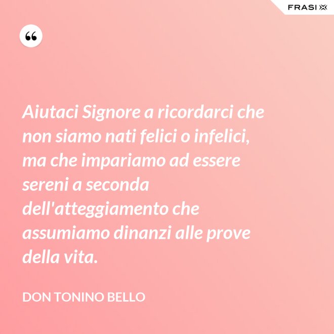 Aiutaci Signore a ricordarci che non siamo nati felici o infelici, ma che impariamo ad essere sereni a seconda dell'atteggiamento che assumiamo dinanzi alle prove della vita. - Don Tonino Bello