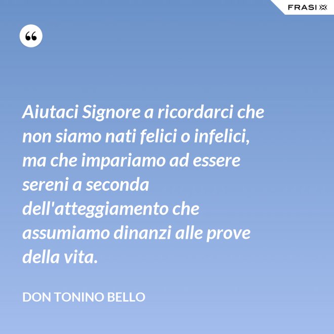 Aiutaci Signore a ricordarci che non siamo nati felici o infelici, ma che impariamo ad essere sereni a seconda dell'atteggiamento che assumiamo dinanzi alle prove della vita. - Don Tonino Bello
