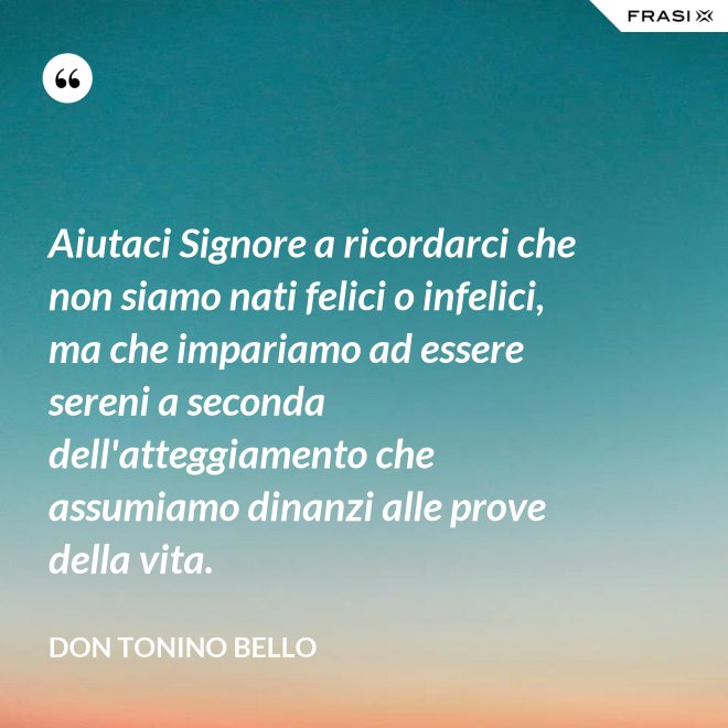 Aiutaci Signore a ricordarci che non siamo nati felici o infelici, ma che impariamo ad essere sereni a seconda dell'atteggiamento che assumiamo dinanzi alle prove della vita. - Don Tonino Bello