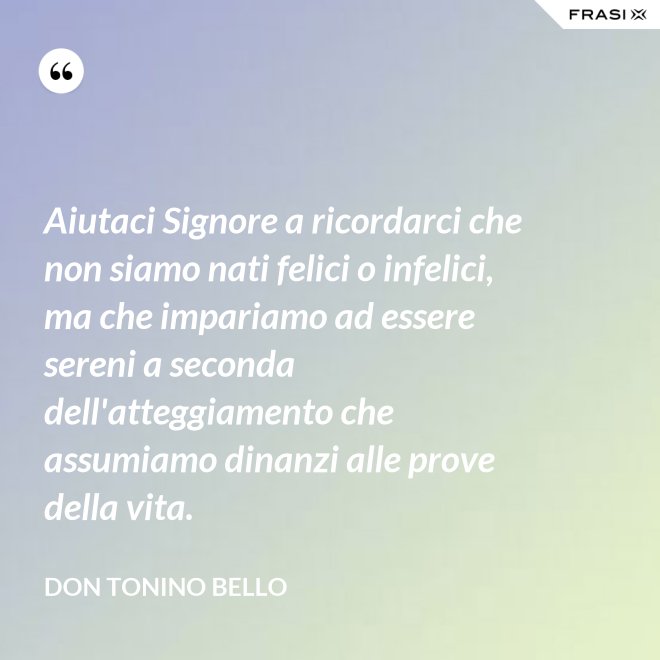 Aiutaci Signore a ricordarci che non siamo nati felici o infelici, ma che impariamo ad essere sereni a seconda dell'atteggiamento che assumiamo dinanzi alle prove della vita. - Don Tonino Bello