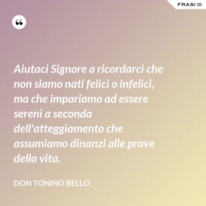 Aiutaci Signore a ricordarci che non siamo nati felici o infelici, ma che impariamo ad essere sereni a seconda dell'atteggiamento che assumiamo dinanzi alle prove della vita. - Don Tonino Bello