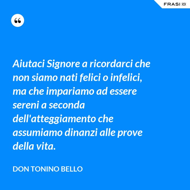 Aiutaci Signore a ricordarci che non siamo nati felici o infelici, ma che impariamo ad essere sereni a seconda dell'atteggiamento che assumiamo dinanzi alle prove della vita. - Don Tonino Bello