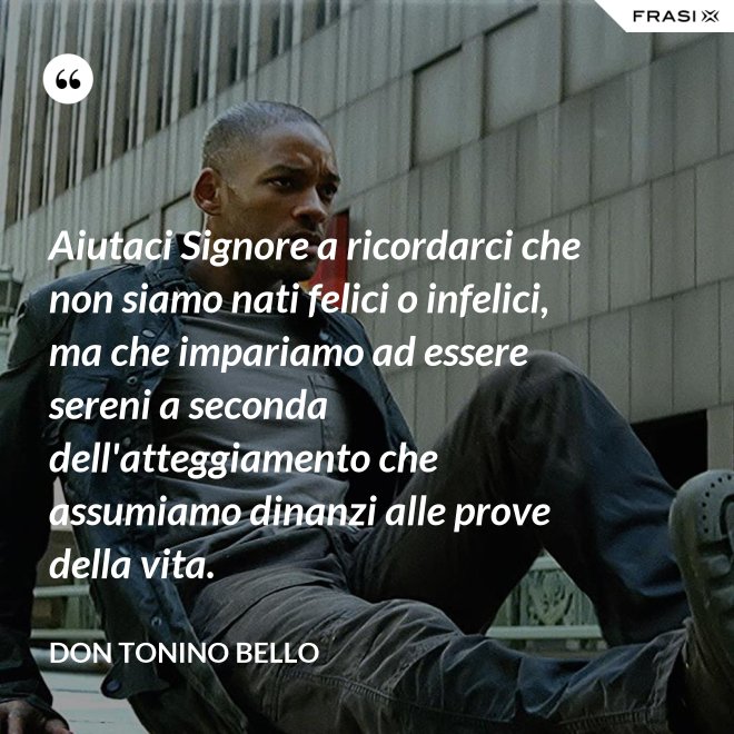 Aiutaci Signore a ricordarci che non siamo nati felici o infelici, ma che impariamo ad essere sereni a seconda dell'atteggiamento che assumiamo dinanzi alle prove della vita. - Don Tonino Bello