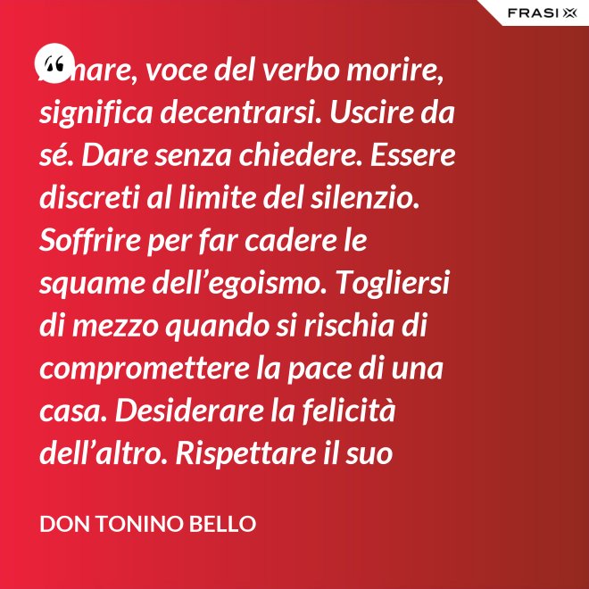 Amare, voce del verbo morire, significa decentrarsi. Uscire da sé. Dare senza chiedere. Essere discreti al limite del silenzio. Soffrire per far cadere le squame dell’egoismo. Togliersi di mezzo quando si rischia di compromettere la pace di una casa. Desiderare la felicità dell’altro. Rispettare il suo destino. E scomparire, quando ci si accorge di turbare la sua missione. - Don Tonino Bello