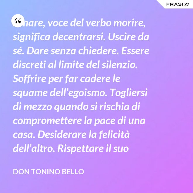Amare, voce del verbo morire, significa decentrarsi. Uscire da sé. Dare senza chiedere. Essere discreti al limite del silenzio. Soffrire per far cadere le squame dell’egoismo. Togliersi di mezzo quando si rischia di compromettere la pace di una casa. Desiderare la felicità dell’altro. Rispettare il suo destino. E scomparire, quando ci si accorge di turbare la sua missione. - Don Tonino Bello