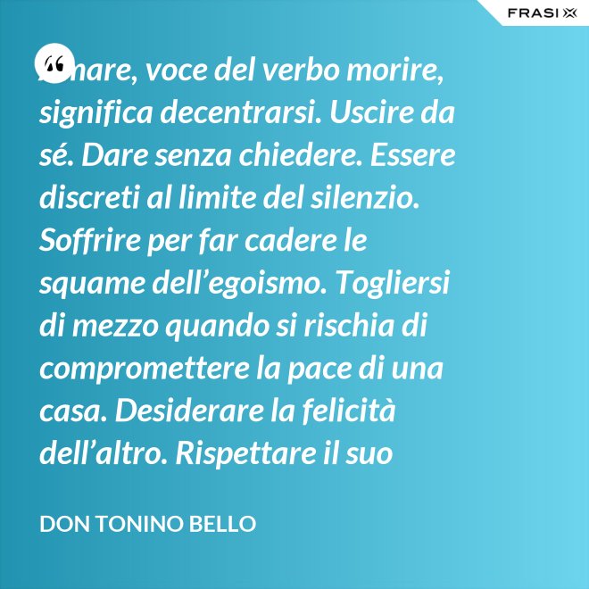 Amare, voce del verbo morire, significa decentrarsi. Uscire da sé. Dare senza chiedere. Essere discreti al limite del silenzio. Soffrire per far cadere le squame dell’egoismo. Togliersi di mezzo quando si rischia di compromettere la pace di una casa. Desiderare la felicità dell’altro. Rispettare il suo destino. E scomparire, quando ci si accorge di turbare la sua missione. - Don Tonino Bello