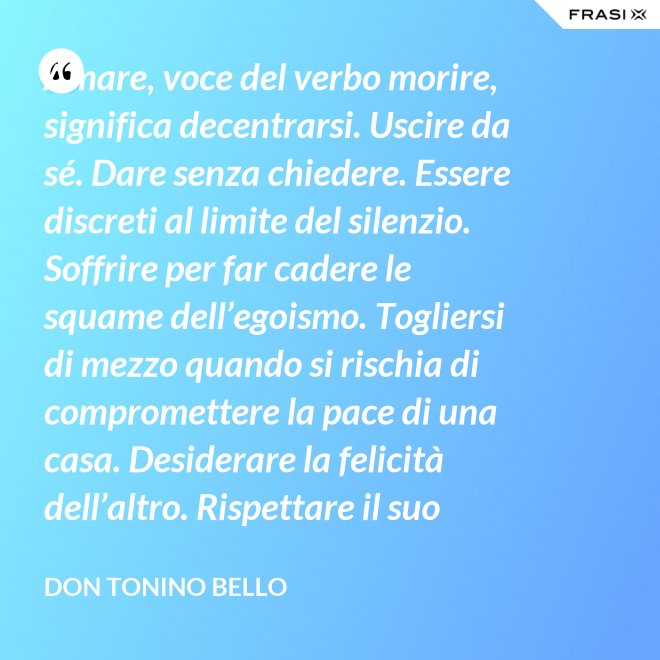 Amare, voce del verbo morire, significa decentrarsi. Uscire da sé. Dare senza chiedere. Essere discreti al limite del silenzio. Soffrire per far cadere le squame dell’egoismo. Togliersi di mezzo quando si rischia di compromettere la pace di una casa. Desiderare la felicità dell’altro. Rispettare il suo destino. E scomparire, quando ci si accorge di turbare la sua missione. - Don Tonino Bello