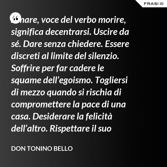 Amare, voce del verbo morire, significa decentrarsi. Uscire da sé. Dare senza chiedere. Essere discreti al limite del silenzio. Soffrire per far cadere le squame dell’egoismo. Togliersi di mezzo quando si rischia di compromettere la pace di una casa. Desiderare la felicità dell’altro. Rispettare il suo destino. E scomparire, quando ci si accorge di turbare la sua missione. - Don Tonino Bello