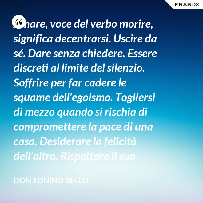 Amare, voce del verbo morire, significa decentrarsi. Uscire da sé. Dare senza chiedere. Essere discreti al limite del silenzio. Soffrire per far cadere le squame dell’egoismo. Togliersi di mezzo quando si rischia di compromettere la pace di una casa. Desiderare la felicità dell’altro. Rispettare il suo destino. E scomparire, quando ci si accorge di turbare la sua missione. - Don Tonino Bello