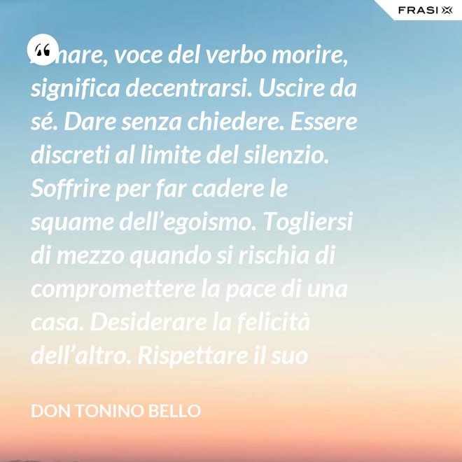 Amare, voce del verbo morire, significa decentrarsi. Uscire da sé. Dare senza chiedere. Essere discreti al limite del silenzio. Soffrire per far cadere le squame dell’egoismo. Togliersi di mezzo quando si rischia di compromettere la pace di una casa. Desiderare la felicità dell’altro. Rispettare il suo destino. E scomparire, quando ci si accorge di turbare la sua missione. - Don Tonino Bello