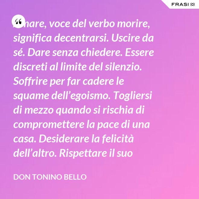 Amare, voce del verbo morire, significa decentrarsi. Uscire da sé. Dare senza chiedere. Essere discreti al limite del silenzio. Soffrire per far cadere le squame dell’egoismo. Togliersi di mezzo quando si rischia di compromettere la pace di una casa. Desiderare la felicità dell’altro. Rispettare il suo destino. E scomparire, quando ci si accorge di turbare la sua missione. - Don Tonino Bello