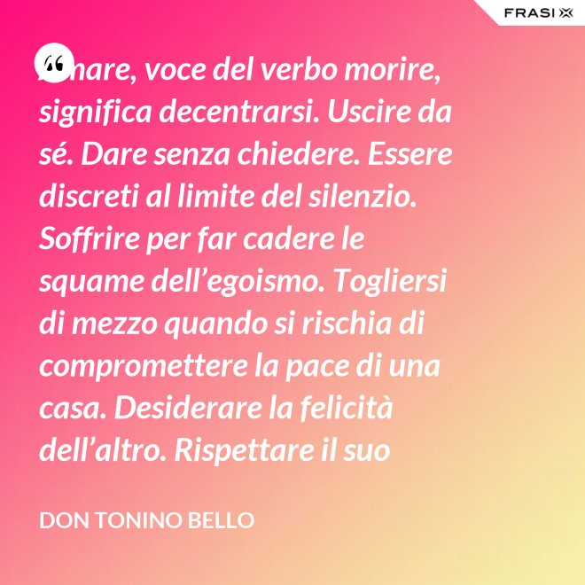Amare, voce del verbo morire, significa decentrarsi. Uscire da sé. Dare senza chiedere. Essere discreti al limite del silenzio. Soffrire per far cadere le squame dell’egoismo. Togliersi di mezzo quando si rischia di compromettere la pace di una casa. Desiderare la felicità dell’altro. Rispettare il suo destino. E scomparire, quando ci si accorge di turbare la sua missione. - Don Tonino Bello