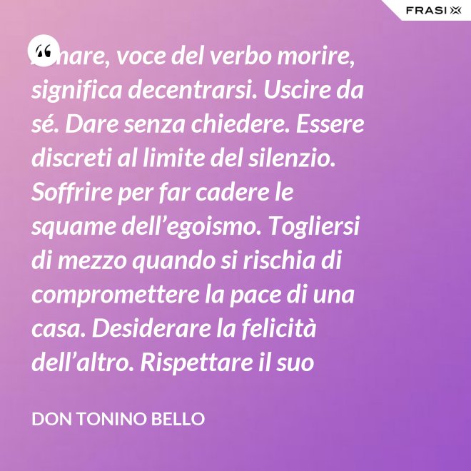Amare, voce del verbo morire, significa decentrarsi. Uscire da sé. Dare senza chiedere. Essere discreti al limite del silenzio. Soffrire per far cadere le squame dell’egoismo. Togliersi di mezzo quando si rischia di compromettere la pace di una casa. Desiderare la felicità dell’altro. Rispettare il suo destino. E scomparire, quando ci si accorge di turbare la sua missione. - Don Tonino Bello