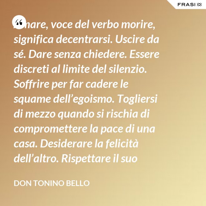 Amare, voce del verbo morire, significa decentrarsi. Uscire da sé. Dare senza chiedere. Essere discreti al limite del silenzio. Soffrire per far cadere le squame dell’egoismo. Togliersi di mezzo quando si rischia di compromettere la pace di una casa. Desiderare la felicità dell’altro. Rispettare il suo destino. E scomparire, quando ci si accorge di turbare la sua missione. - Don Tonino Bello