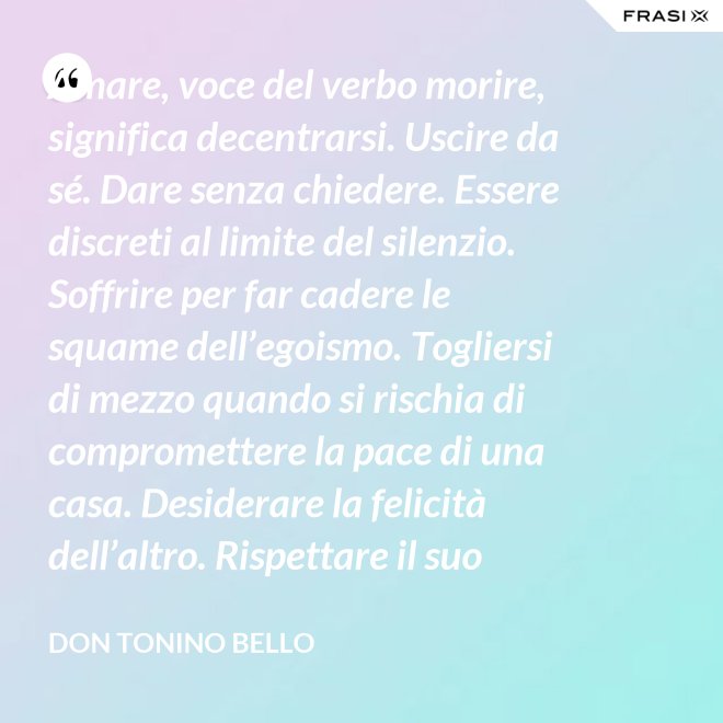 Amare, voce del verbo morire, significa decentrarsi. Uscire da sé. Dare senza chiedere. Essere discreti al limite del silenzio. Soffrire per far cadere le squame dell’egoismo. Togliersi di mezzo quando si rischia di compromettere la pace di una casa. Desiderare la felicità dell’altro. Rispettare il suo destino. E scomparire, quando ci si accorge di turbare la sua missione. - Don Tonino Bello