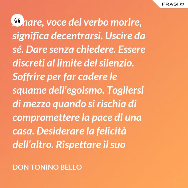 Amare, voce del verbo morire, significa decentrarsi. Uscire da sé. Dare senza chiedere. Essere discreti al limite del silenzio. Soffrire per far cadere le squame dell’egoismo. Togliersi di mezzo quando si rischia di compromettere la pace di una casa. Desiderare la felicità dell’altro. Rispettare il suo destino. E scomparire, quando ci si accorge di turbare la sua missione. - Don Tonino Bello