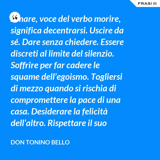 Amare, voce del verbo morire, significa decentrarsi. Uscire da sé. Dare senza chiedere. Essere discreti al limite del silenzio. Soffrire per far cadere le squame dell’egoismo. Togliersi di mezzo quando si rischia di compromettere la pace di una casa. Desiderare la felicità dell’altro. Rispettare il suo destino. E scomparire, quando ci si accorge di turbare la sua missione. - Don Tonino Bello