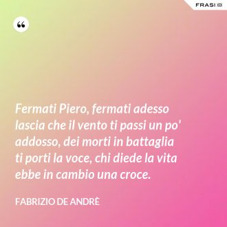 Fermati Piero, fermati adesso lascia che il vento ti passi un po' addosso, dei morti in battaglia ti porti la voce, chi diede la vita ebbe in cambio una croce. - Fabrizio De Andrè