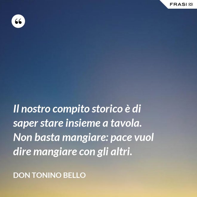 Il nostro compito storico è di saper stare insieme a tavola. Non basta mangiare: pace vuol dire mangiare con gli altri. - Don Tonino Bello