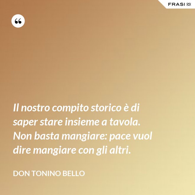 Il nostro compito storico è di saper stare insieme a tavola. Non basta mangiare: pace vuol dire mangiare con gli altri. - Don Tonino Bello