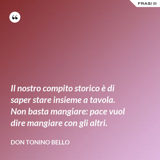 Il nostro compito storico è di saper stare insieme a tavola. Non basta mangiare: pace vuol dire mangiare con gli altri. - Don Tonino Bello