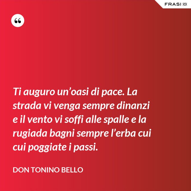 Ti auguro un’oasi di pace. La strada vi venga sempre dinanzi e il vento vi soffi alle spalle e la rugiada bagni sempre l’erba cui cui poggiate i passi. - Don Tonino Bello