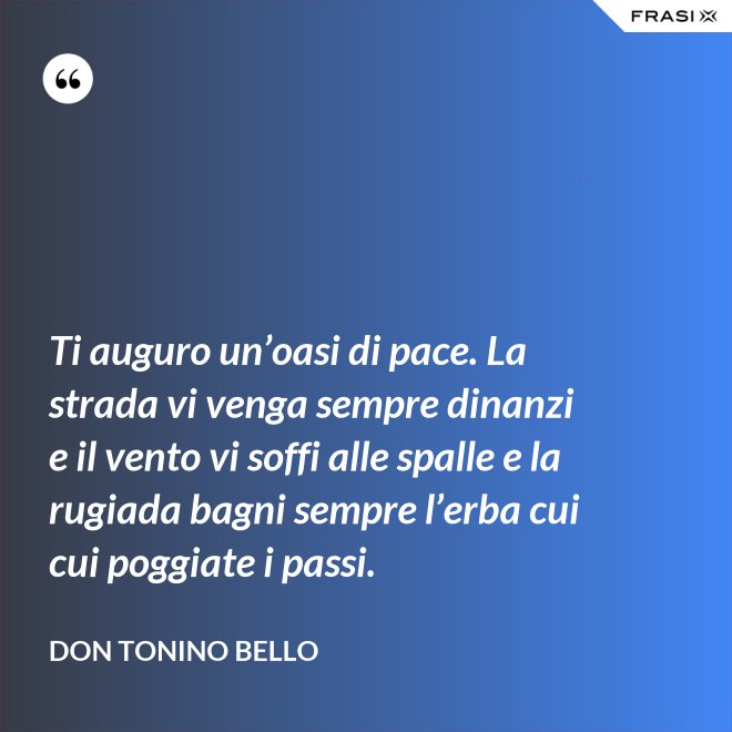 Ti auguro un’oasi di pace. La strada vi venga sempre dinanzi e il vento vi soffi alle spalle e la rugiada bagni sempre l’erba cui cui poggiate i passi. - Don Tonino Bello