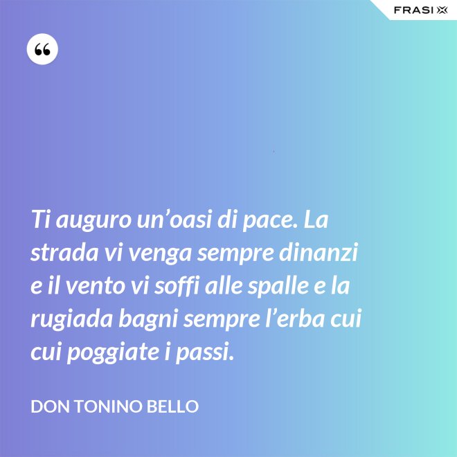 Ti auguro un’oasi di pace. La strada vi venga sempre dinanzi e il vento vi soffi alle spalle e la rugiada bagni sempre l’erba cui cui poggiate i passi. - Don Tonino Bello
