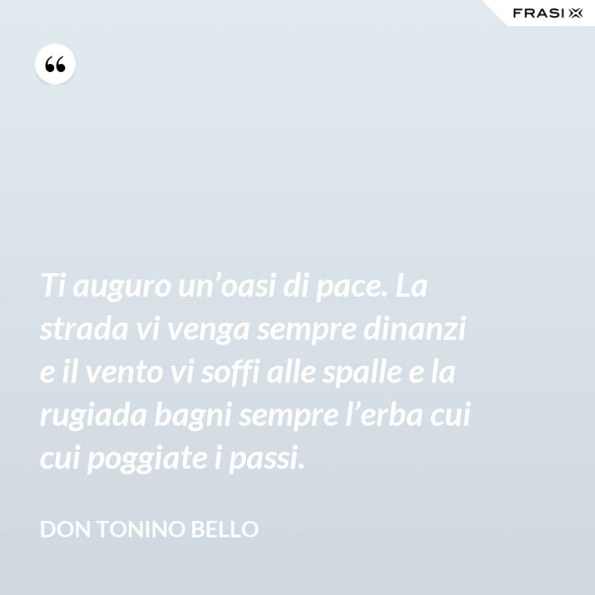 Ti auguro un’oasi di pace. La strada vi venga sempre dinanzi e il vento vi soffi alle spalle e la rugiada bagni sempre l’erba cui cui poggiate i passi. - Don Tonino Bello