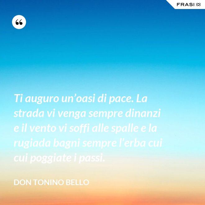 Ti auguro un’oasi di pace. La strada vi venga sempre dinanzi e il vento vi soffi alle spalle e la rugiada bagni sempre l’erba cui cui poggiate i passi. - Don Tonino Bello