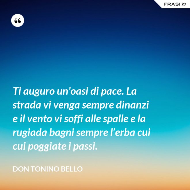 Ti auguro un’oasi di pace. La strada vi venga sempre dinanzi e il vento vi soffi alle spalle e la rugiada bagni sempre l’erba cui cui poggiate i passi. - Don Tonino Bello