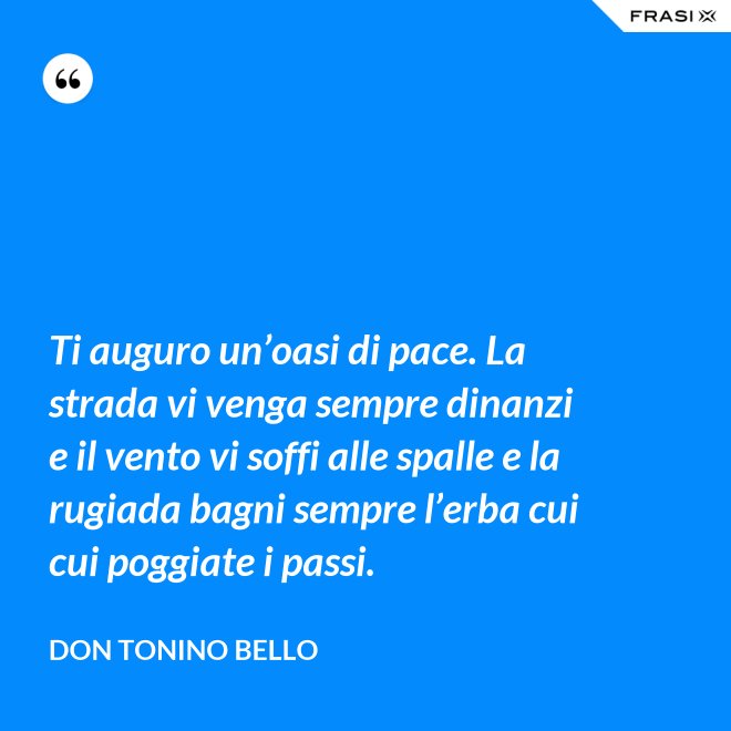 Ti auguro un’oasi di pace. La strada vi venga sempre dinanzi e il vento vi soffi alle spalle e la rugiada bagni sempre l’erba cui cui poggiate i passi. - Don Tonino Bello