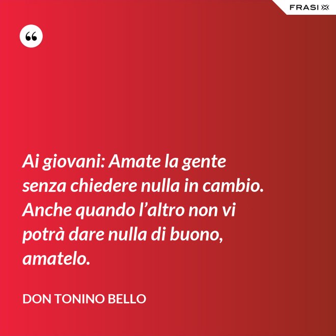 Ai giovani: Amate la gente senza chiedere nulla in cambio. Anche quando l’altro non vi potrà dare nulla di buono, amatelo. - Don Tonino Bello