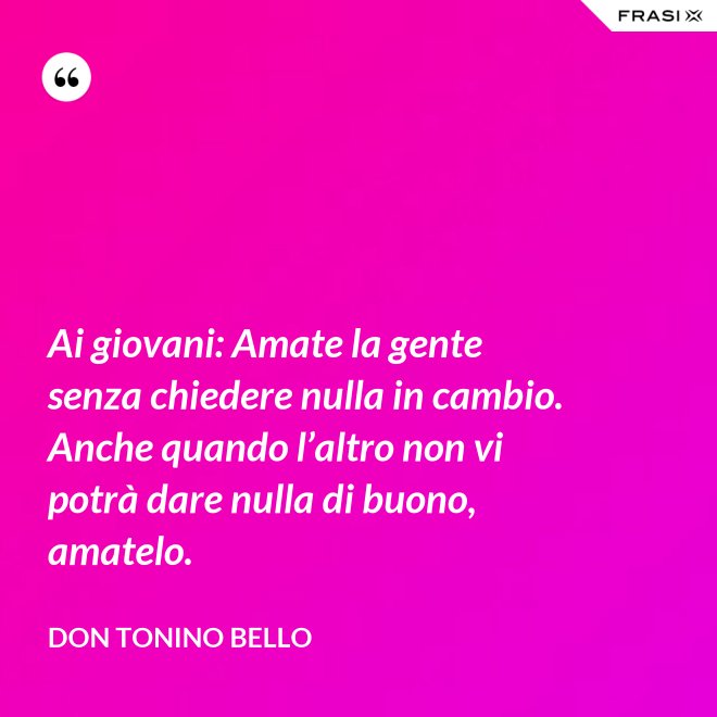 Ai giovani: Amate la gente senza chiedere nulla in cambio. Anche quando l’altro non vi potrà dare nulla di buono, amatelo. - Don Tonino Bello