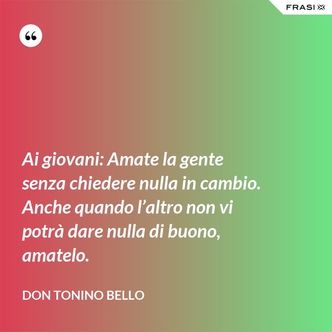 Ai giovani: Amate la gente senza chiedere nulla in cambio. Anche quando l’altro non vi potrà dare nulla di buono, amatelo. - Don Tonino Bello