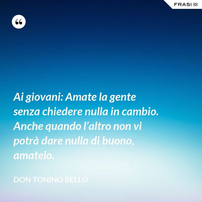 Ai giovani: Amate la gente senza chiedere nulla in cambio. Anche quando l’altro non vi potrà dare nulla di buono, amatelo. - Don Tonino Bello