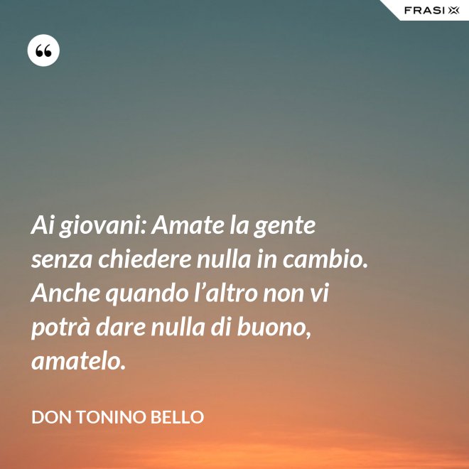 Ai giovani: Amate la gente senza chiedere nulla in cambio. Anche quando l’altro non vi potrà dare nulla di buono, amatelo. - Don Tonino Bello