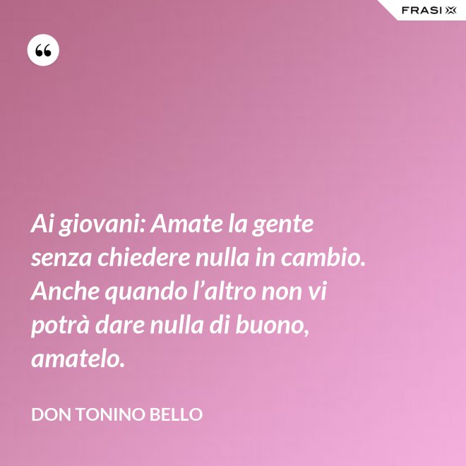 Ai giovani: Amate la gente senza chiedere nulla in cambio. Anche quando l’altro non vi potrà dare nulla di buono, amatelo. - Don Tonino Bello