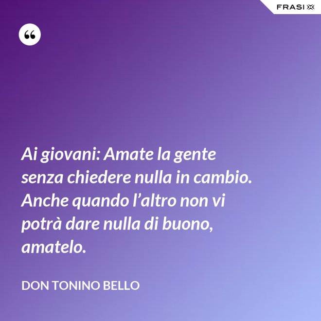 Ai giovani: Amate la gente senza chiedere nulla in cambio. Anche quando l’altro non vi potrà dare nulla di buono, amatelo. - Don Tonino Bello