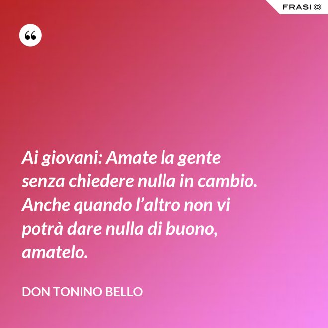 Ai giovani: Amate la gente senza chiedere nulla in cambio. Anche quando l’altro non vi potrà dare nulla di buono, amatelo. - Don Tonino Bello