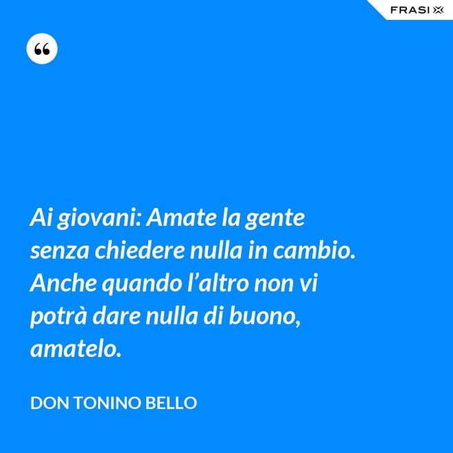 Ai giovani: Amate la gente senza chiedere nulla in cambio. Anche quando l’altro non vi potrà dare nulla di buono, amatelo. - Don Tonino Bello