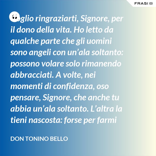 Voglio ringraziarti, Signore, per il dono della vita. Ho letto da qualche parte che gli uomini sono angeli con un’ala soltanto: possono volare solo rimanendo abbracciati. A volte, nei momenti di confidenza, oso pensare, Signore, che anche tu abbia un’ala soltanto. L’altra la tieni nascosta: forse per farmi capire che tu non vuoi volare senza di me. - Don Tonino Bello